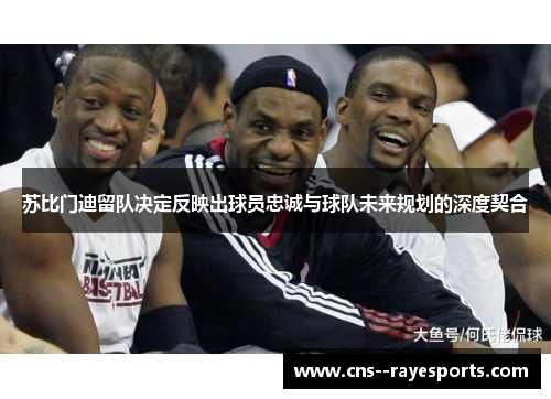 苏比门迪留队决定反映出球员忠诚与球队未来规划的深度契合