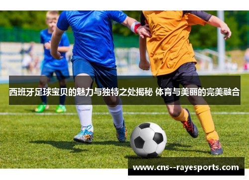 西班牙足球宝贝的魅力与独特之处揭秘 体育与美丽的完美融合