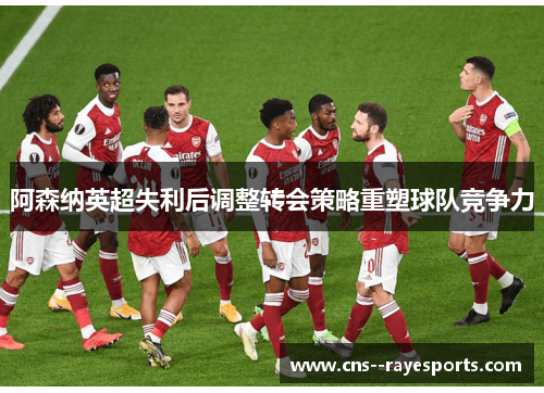 阿森纳英超失利后调整转会策略重塑球队竞争力