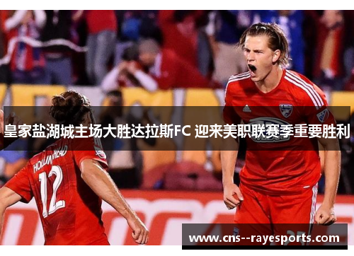 皇家盐湖城主场大胜达拉斯FC 迎来美职联赛季重要胜利 皇家盐湖城主场大胜达拉斯FC 迎来美职联赛季重要胜利