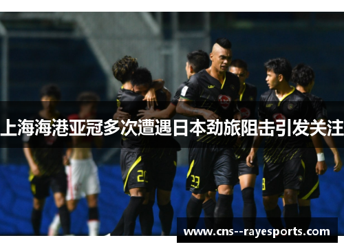 上海海港亚冠多次遭遇日本劲旅阻击引发关注